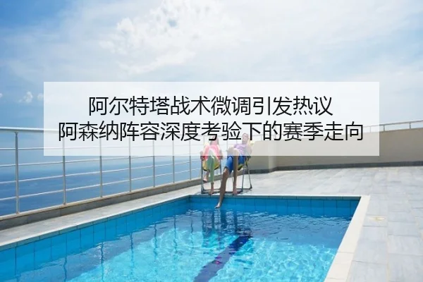 阿尔特塔战术微调引发热议 阿森纳阵容深度考验下的赛季走向