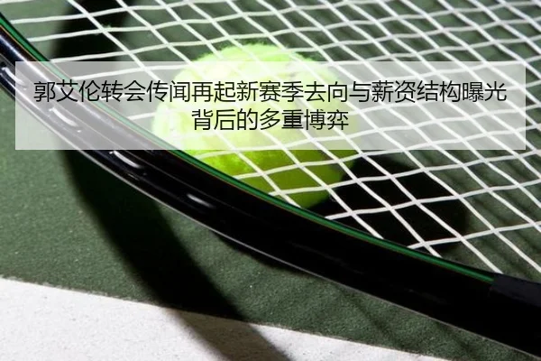 郭艾伦转会传闻再起新赛季去向与薪资结构曝光背后的多重博弈